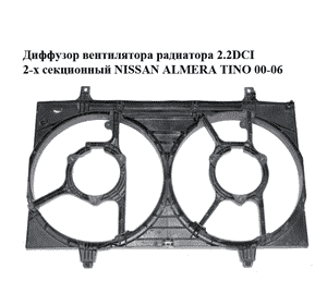 Диффузор вентилятора радиатора 2.2DCI 2-х секционный NISSAN ALMERA TINO 00-06 (НИССАН АЛЬМЕРА ТИНО)